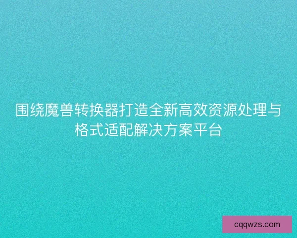 围绕魔兽转换器打造全新高效资源处理与格式适配解决方案平台