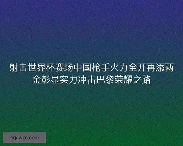 射击世界杯赛场中国枪手火力全开再添两金彰显实力冲击巴黎荣耀之路