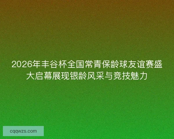 2026年丰谷杯全国常青保龄球友谊赛盛大启幕展现银龄风采与竞技魅力