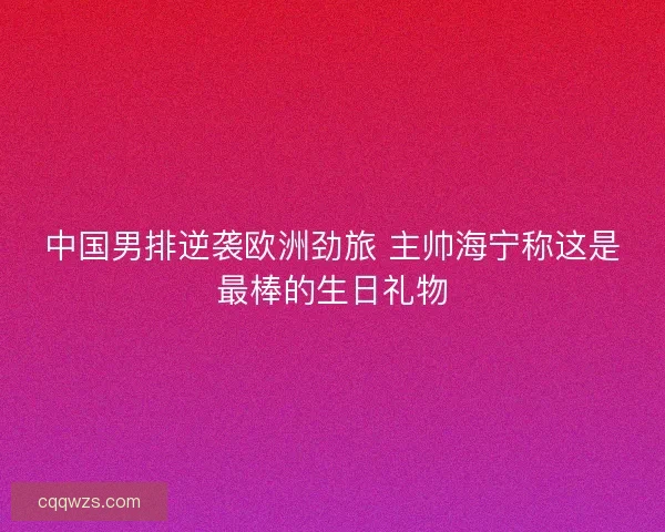 中国男排逆袭欧洲劲旅 主帅海宁称这是最棒的生日礼物