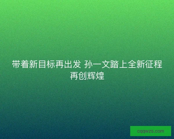 带着新目标再出发 孙一文踏上全新征程再创辉煌