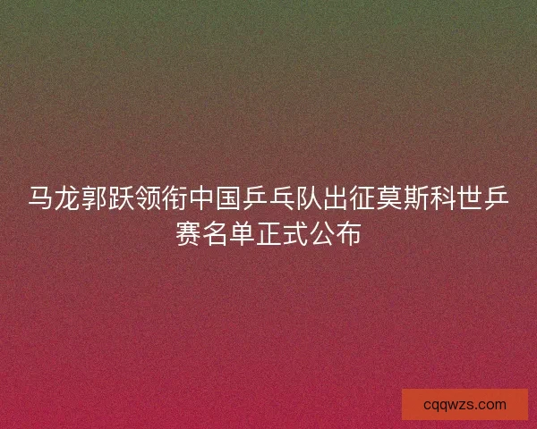 马龙郭跃领衔中国乒乓队出征莫斯科世乒赛名单正式公布