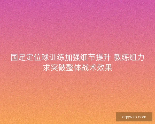 国足定位球训练加强细节提升 教练组力求突破整体战术效果